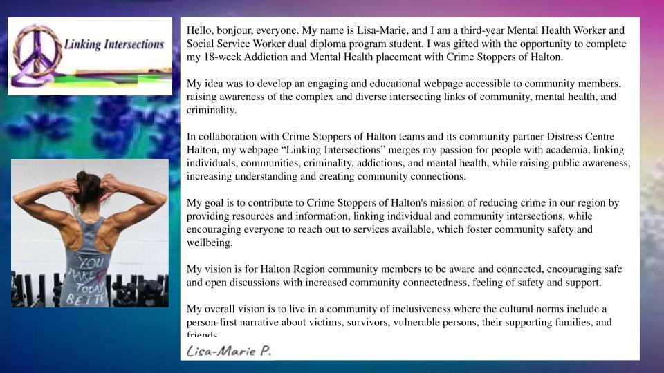 In collaboration with Crime Stoppers of Halton teams and its community partner Distress Centre Halton, my webpage “Linking Intersections” merges my passion for people with academia, linking individuals, communities, criminality, addictions, and mental health, while raising public awareness, increasing understanding and creating community connections.